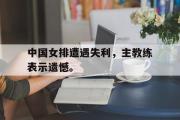 开云官方网页-中国女排遭遇失利，主教练表示遗憾。