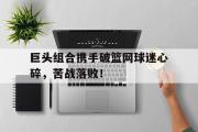 开云网站-巨头组合携手破篮网球迷心碎，苦战落败！