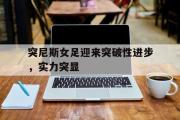 开云官方网页-突尼斯女足迎来突破性进步，实力突显