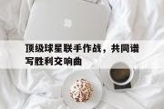 开云官方网页-顶级球星联手作战，共同谱写胜利交响曲