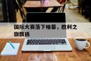 开云官方网页-国际大赛落下帷幕，胜利之旗飘扬