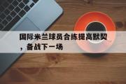 开云官方网页-国际米兰球员合练提高默契，备战下一场
