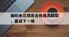 开云官方网页-国际米兰球员合练提高默契，备战下一场
