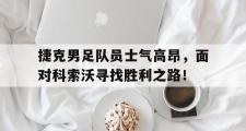 开云官方首页-捷克男足队员士气高昂，面对科索沃寻找胜利之路！