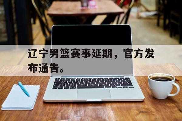 辽宁男篮赛事延期，官方发布通告。