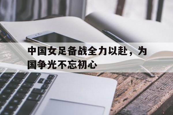 中国女足备战全力以赴，为国争光不忘初心